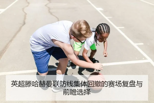 英超滕哈赫曼联防线集体回撤的赛场复盘与前瞻选择